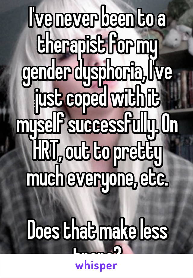 I've never been to a therapist for my gender dysphoria, I've just coped with it myself successfully. On HRT, out to pretty much everyone, etc.

Does that make less trans?