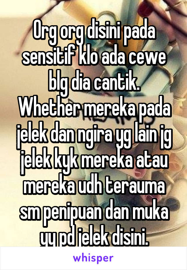 Org org disini pada sensitif klo ada cewe blg dia cantik.
Whether mereka pada jelek dan ngira yg lain jg jelek kyk mereka atau mereka udh terauma sm penipuan dan muka yy pd jelek disini.