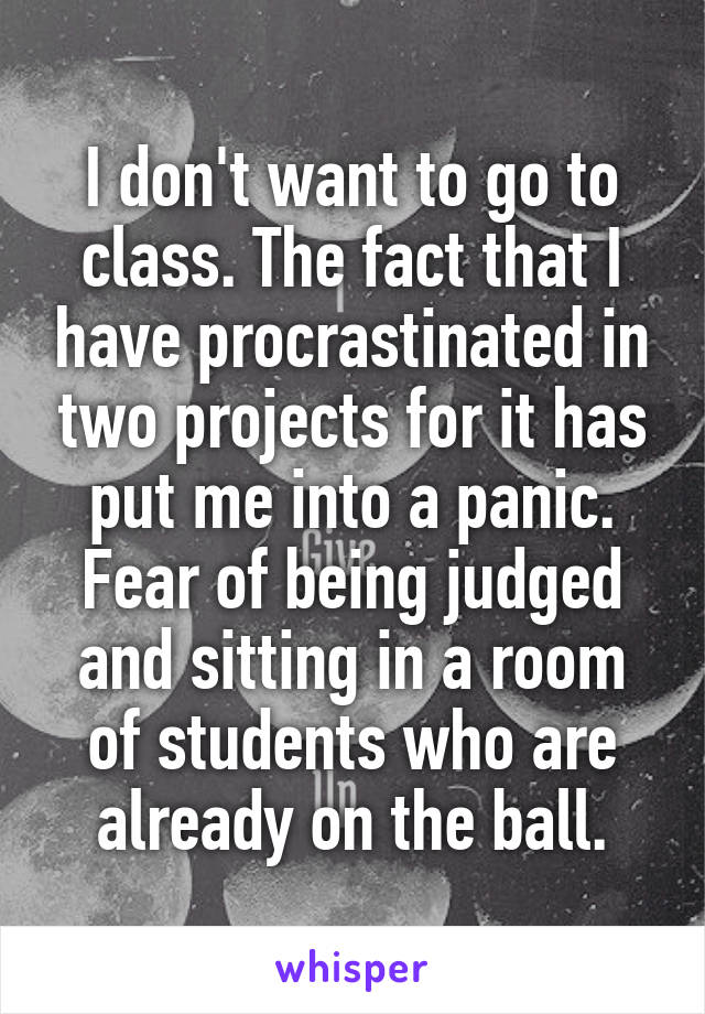 I don't want to go to class. The fact that I have procrastinated in two projects for it has put me into a panic. Fear of being judged and sitting in a room of students who are already on the ball.