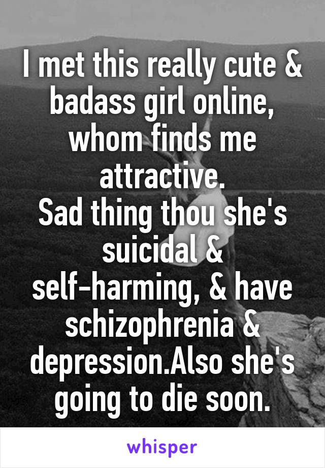 I met this really cute & badass girl online, whom finds me attractive.
Sad thing thou she's suicidal & self-harming, & have schizophrenia & depression.Also she's going to die soon.