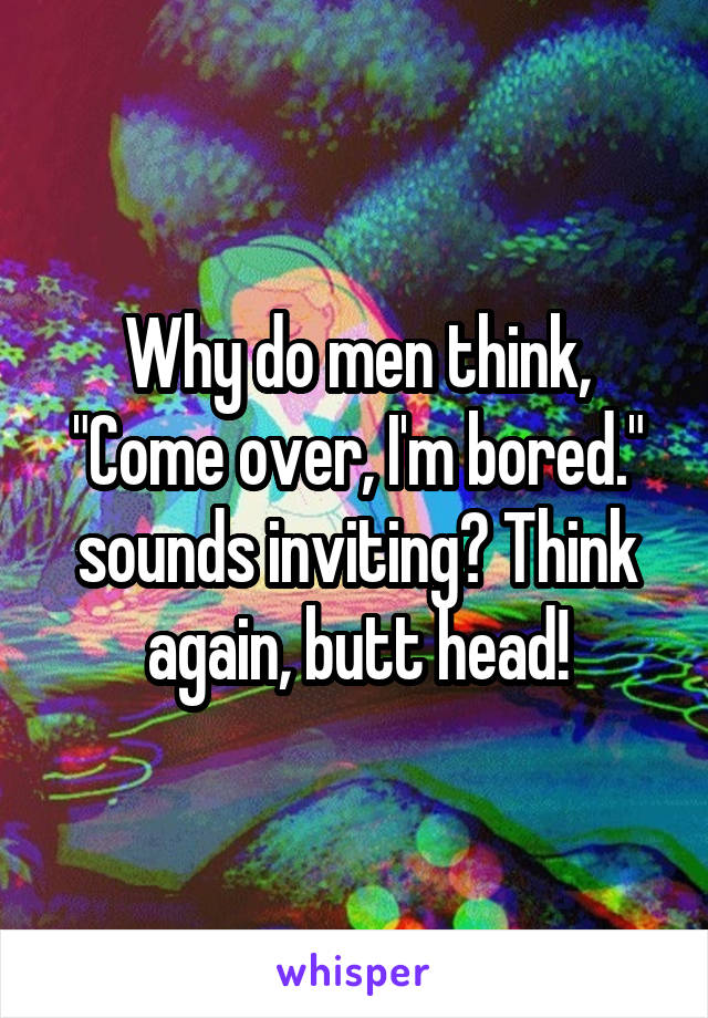 Why do men think, "Come over, I'm bored." sounds inviting? Think again, butt head!