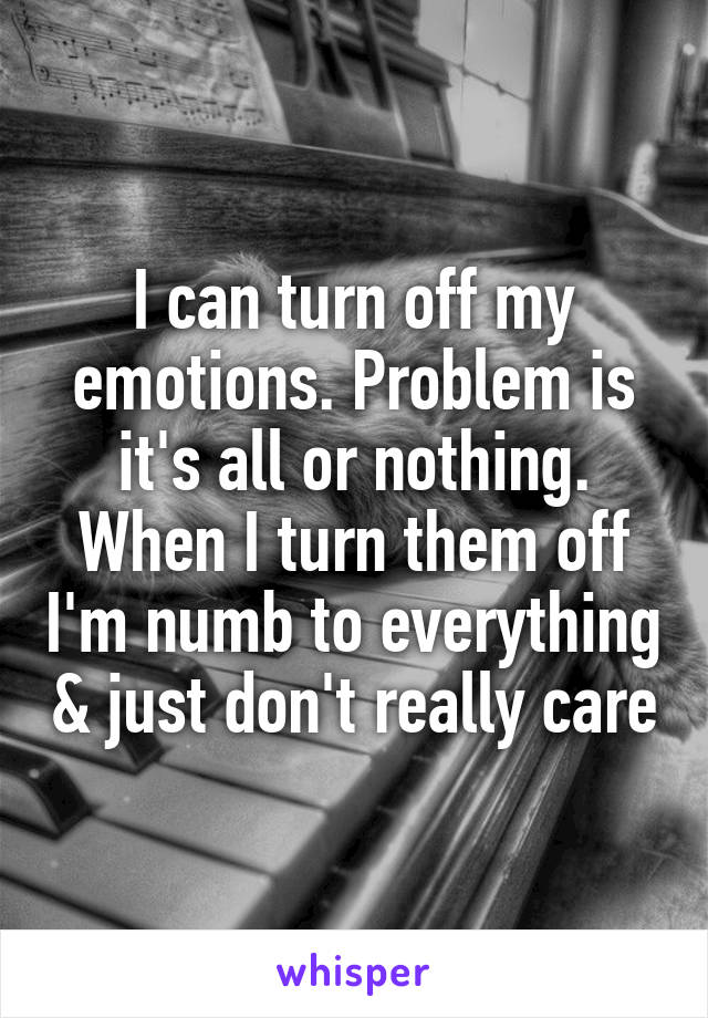 I can turn off my emotions. Problem is it's all or nothing. When I turn them off I'm numb to everything & just don't really care