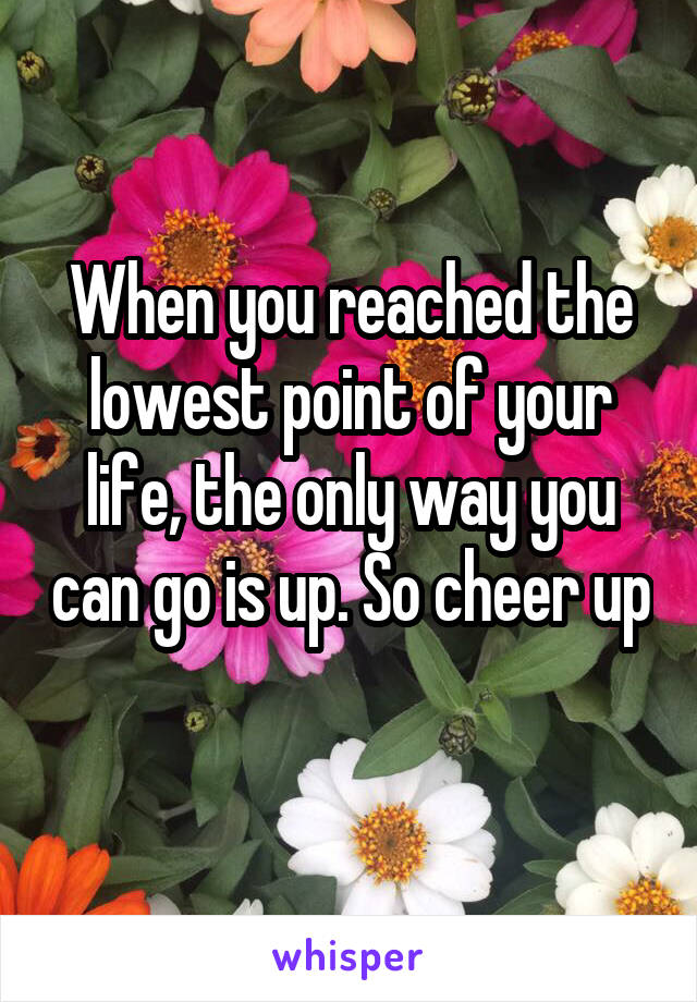 When you reached the lowest point of your life, the only way you can go is up. So cheer up 