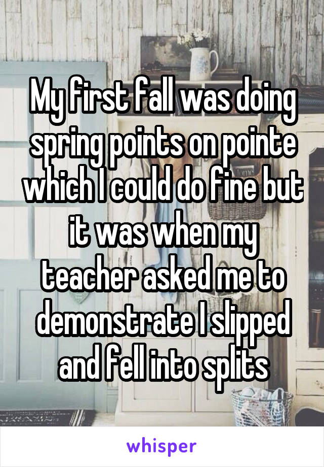 My first fall was doing spring points on pointe which I could do fine but it was when my teacher asked me to demonstrate I slipped and fell into splits