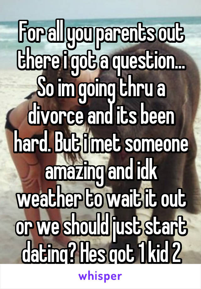 For all you parents out there i got a question... So im going thru a divorce and its been hard. But i met someone amazing and idk weather to wait it out or we should just start dating? Hes got 1 kid 2