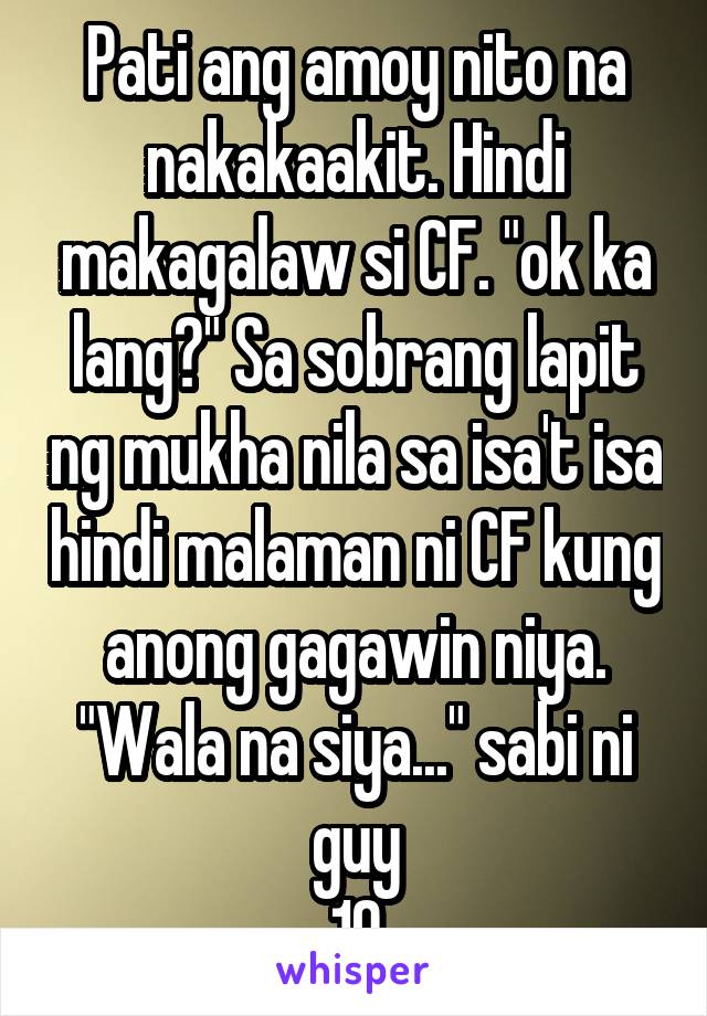 Pati ang amoy nito na nakakaakit. Hindi makagalaw si CF. "ok ka lang?" Sa sobrang lapit ng mukha nila sa isa't isa hindi malaman ni CF kung anong gagawin niya. "Wala na siya..." sabi ni guy
10