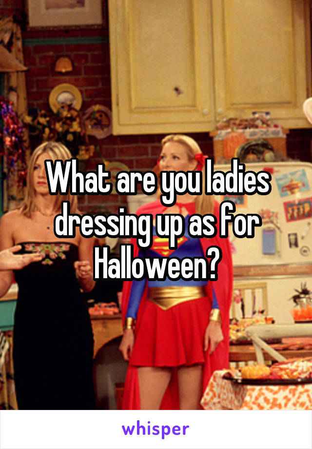 What are you ladies dressing up as for Halloween?