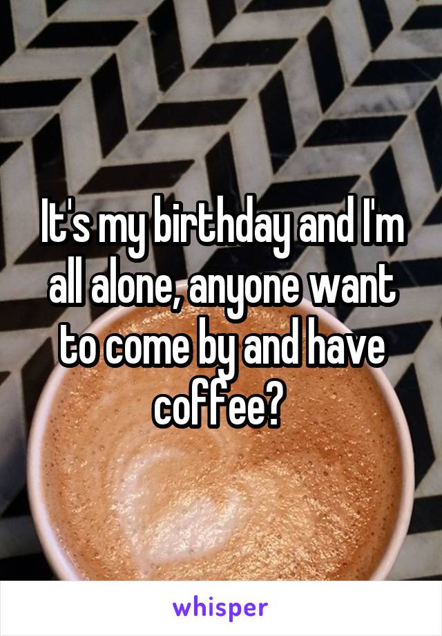 It's my birthday and I'm all alone, anyone want to come by and have coffee? 