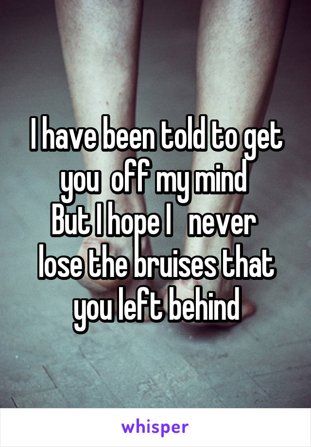 I have been told to get you  off my mind 
But I hope I   never  lose the bruises that you left behind