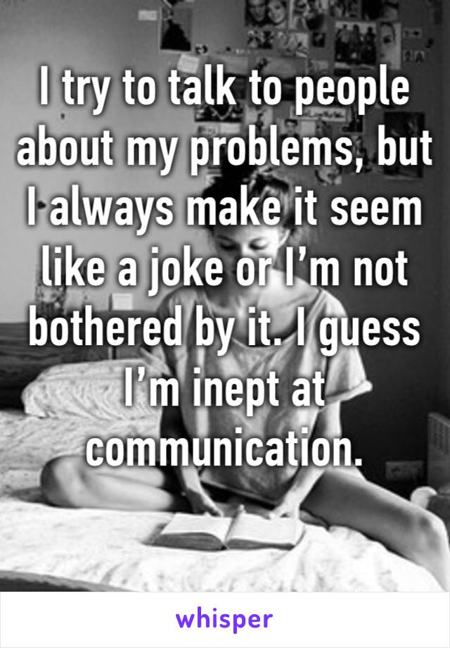 I try to talk to people about my problems, but I always make it seem like a joke or I’m not bothered by it. I guess I’m inept at communication.