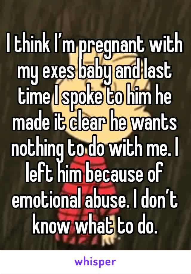 I think I’m pregnant with my exes baby and last time I spoke to him he made it clear he wants nothing to do with me. I left him because of emotional abuse. I don’t know what to do.