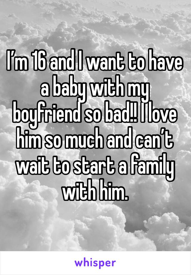 I’m 16 and I want to have a baby with my boyfriend so bad!! I love him so much and can’t wait to start a family with him.