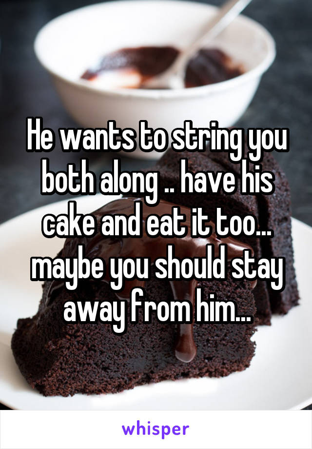 He wants to string you both along .. have his cake and eat it too... maybe you should stay away from him...