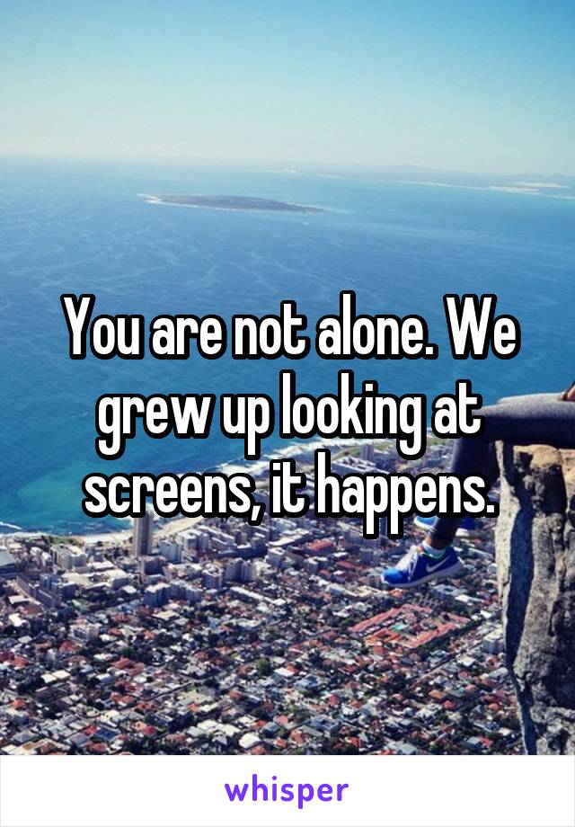 You are not alone. We grew up looking at screens, it happens.