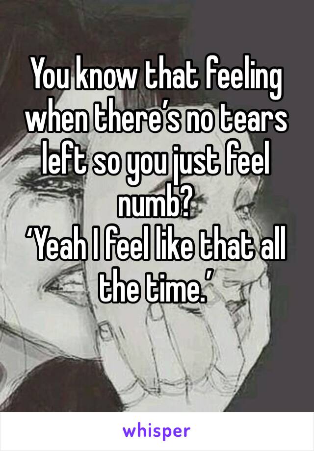 You know that feeling when there’s no tears left so you just feel numb?
‘Yeah I feel like that all the time.’