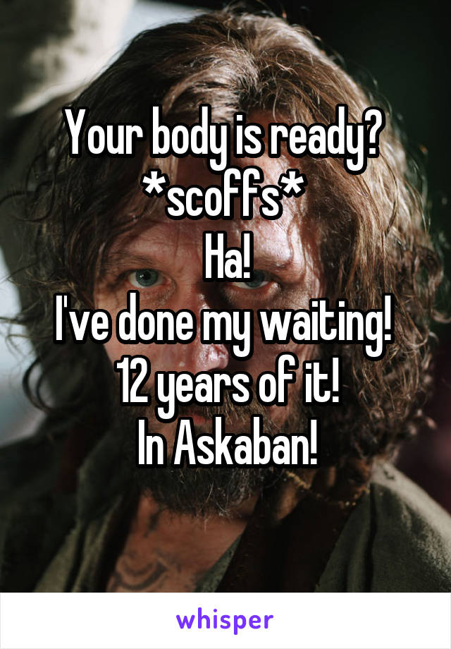 Your body is ready? 
*scoffs* 
Ha!
I've done my waiting! 
12 years of it!
In Askaban!
