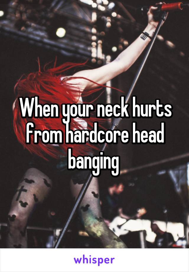 When your neck hurts from hardcore head banging 