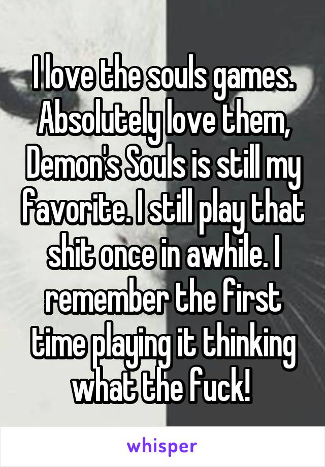 I love the souls games. Absolutely love them, Demon's Souls is still my favorite. I still play that shit once in awhile. I remember the first time playing it thinking what the fuck! 