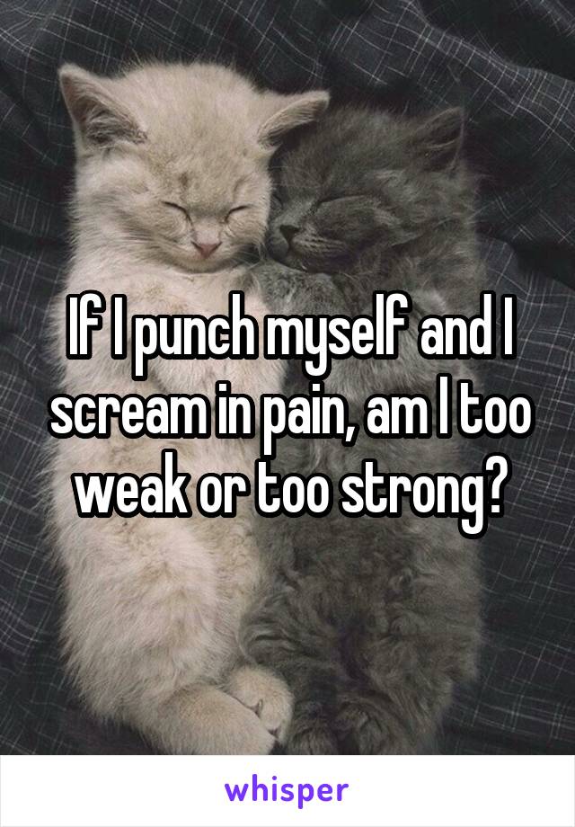 If I punch myself and I scream in pain, am I too weak or too strong?