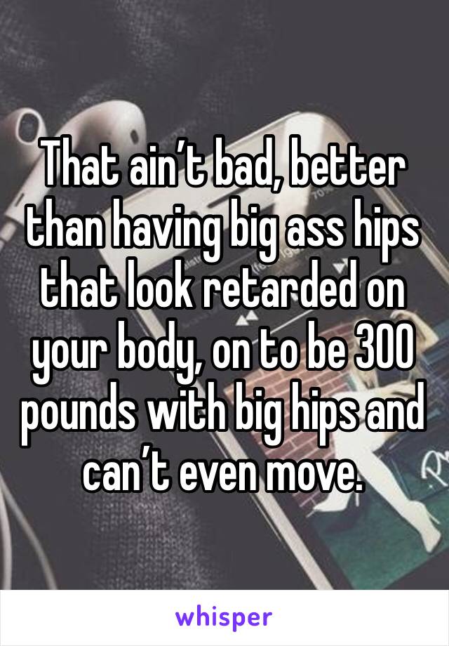 That ain’t bad, better than having big ass hips that look retarded on your body, on to be 300 pounds with big hips and can’t even move.