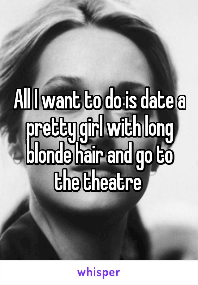 All I want to do is date a pretty girl with long blonde hair and go to the theatre 