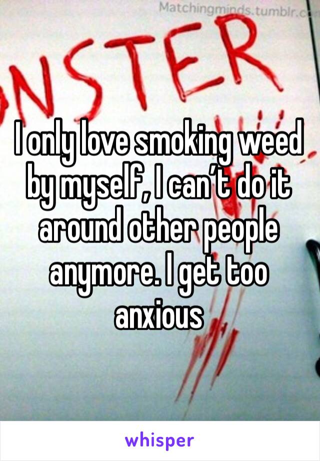 I only love smoking weed by myself, I can’t do it around other people anymore. I get too anxious 