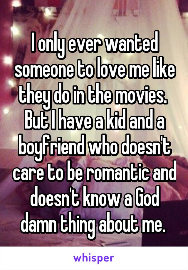 I only ever wanted someone to love me like they do in the movies.  But I have a kid and a boyfriend who doesn't care to be romantic and doesn't know a God damn thing about me. 