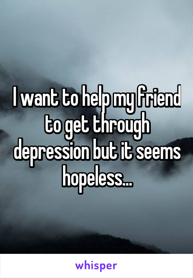 I want to help my friend to get through depression but it seems hopeless...