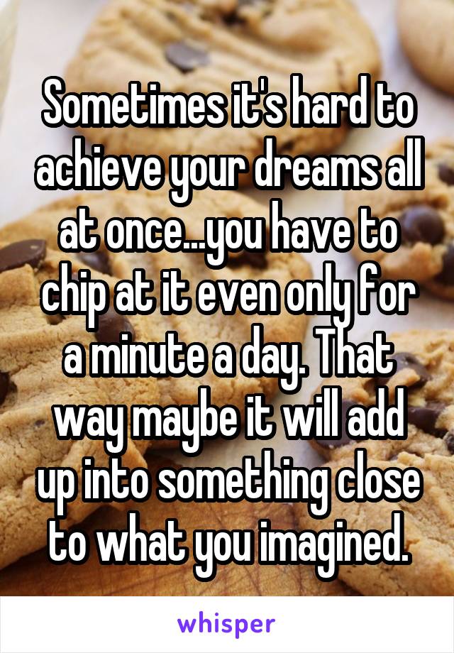 Sometimes it's hard to achieve your dreams all at once...you have to chip at it even only for a minute a day. That way maybe it will add up into something close to what you imagined.