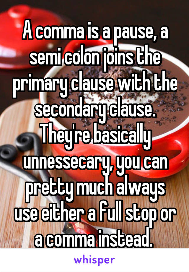 A comma is a pause, a semi colon joins the primary clause with the secondary clause. They're basically unnessecary, you can pretty much always use either a full stop or a comma instead. 