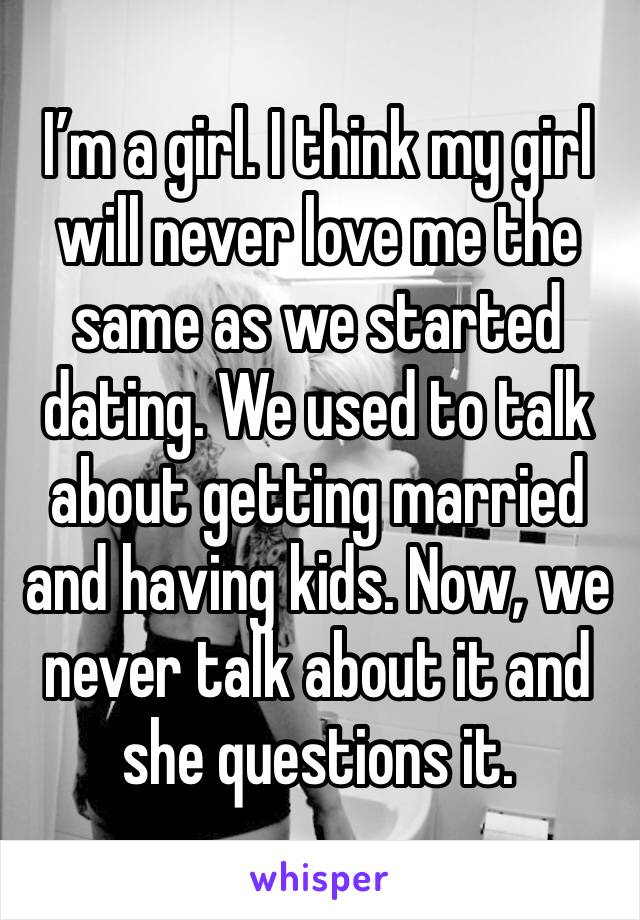 I’m a girl. I think my girl will never love me the same as we started dating. We used to talk about getting married and having kids. Now, we never talk about it and she questions it. 