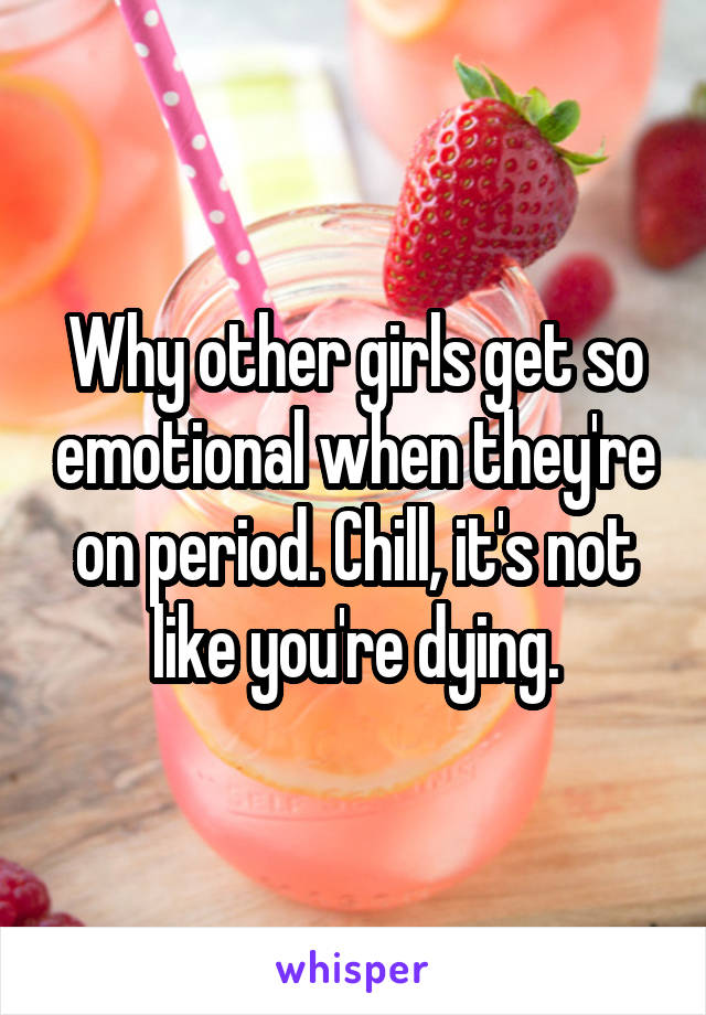 Why other girls get so emotional when they're on period. Chill, it's not like you're dying.