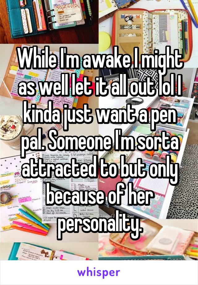 While I'm awake I might as well let it all out lol I kinda just want a pen pal. Someone I'm sorta attracted to but only because of her personality.