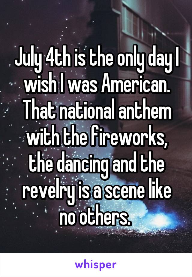 July 4th is the only day I wish I was American. That national anthem with the fireworks, the dancing and the revelry is a scene like no others. 