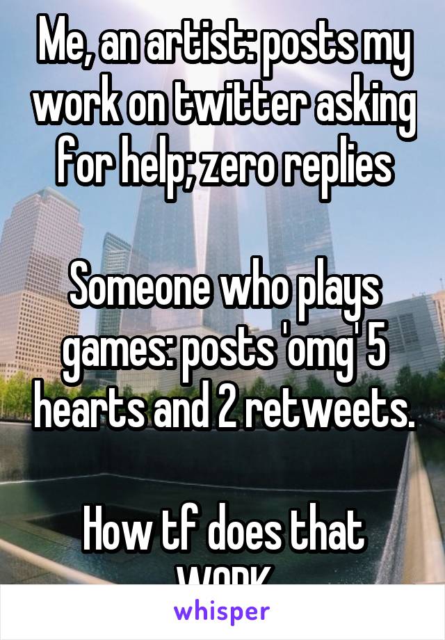 Me, an artist: posts my work on twitter asking for help; zero replies

Someone who plays games: posts 'omg' 5 hearts and 2 retweets.

How tf does that WORK