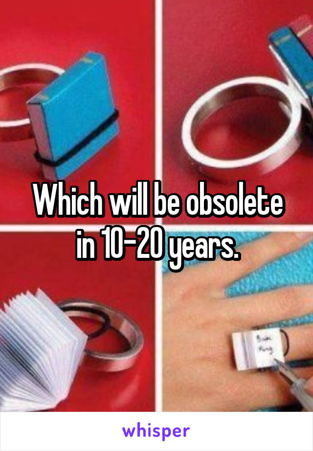 Which will be obsolete in 10-20 years.