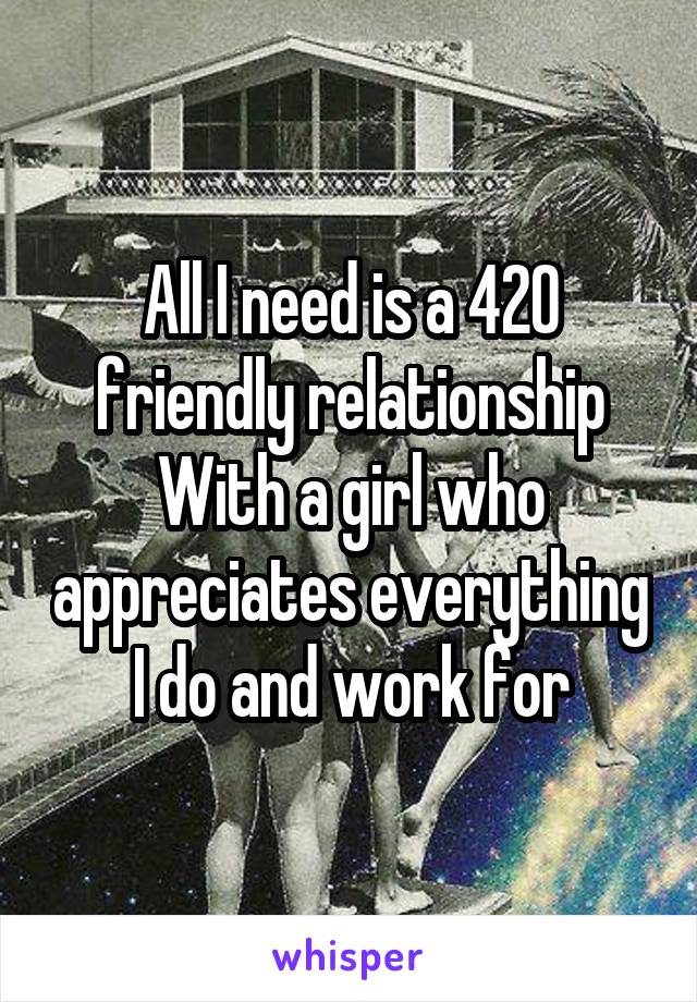 All I need is a 420 friendly relationship
With a girl who appreciates everything I do and work for