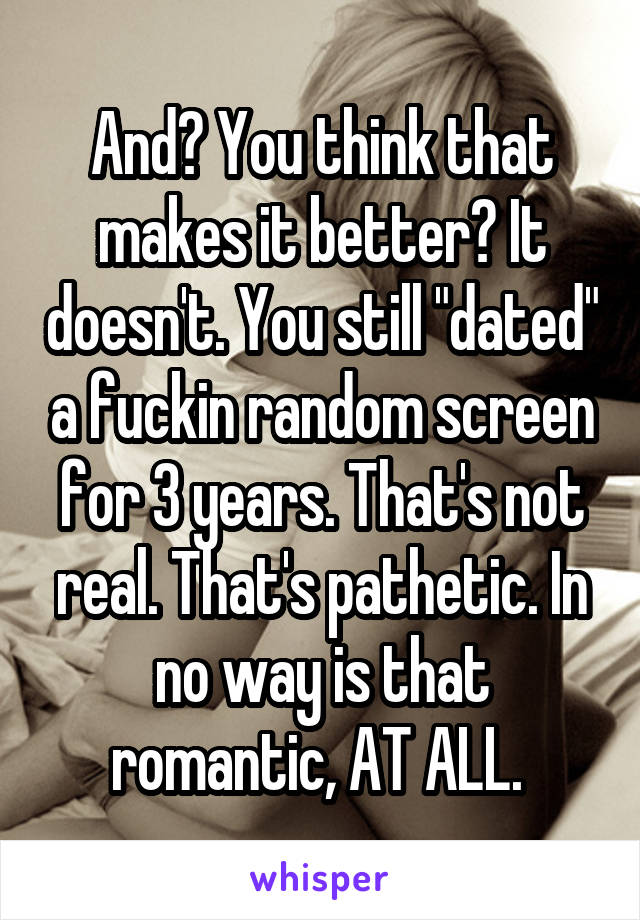 And? You think that makes it better? It doesn't. You still "dated" a fuckin random screen for 3 years. That's not real. That's pathetic. In no way is that romantic, AT ALL. 