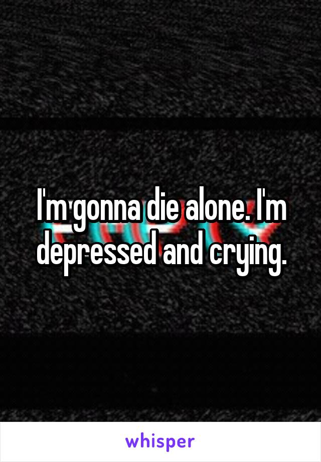 I'm gonna die alone. I'm depressed and crying.