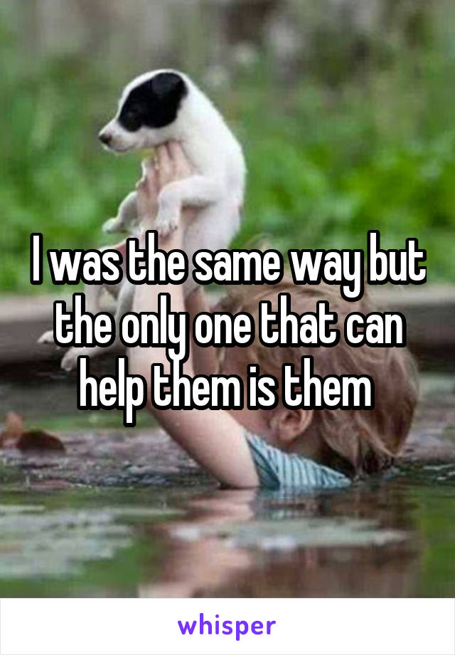 I was the same way but the only one that can help them is them 