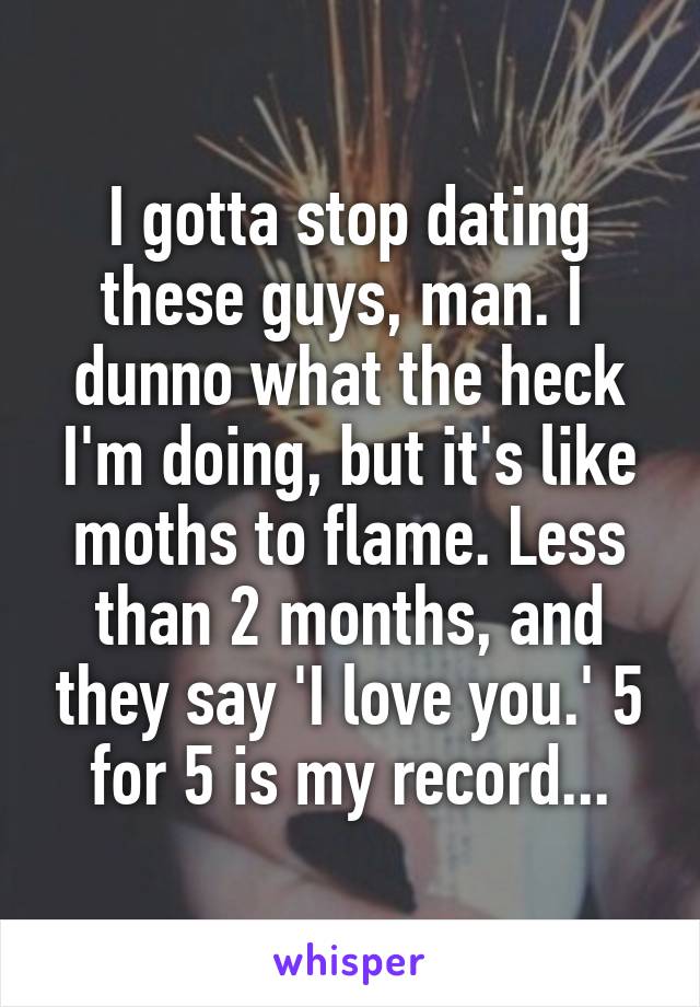 I gotta stop dating these guys, man. I  dunno what the heck I'm doing, but it's like moths to flame. Less than 2 months, and they say 'I love you.' 5 for 5 is my record...