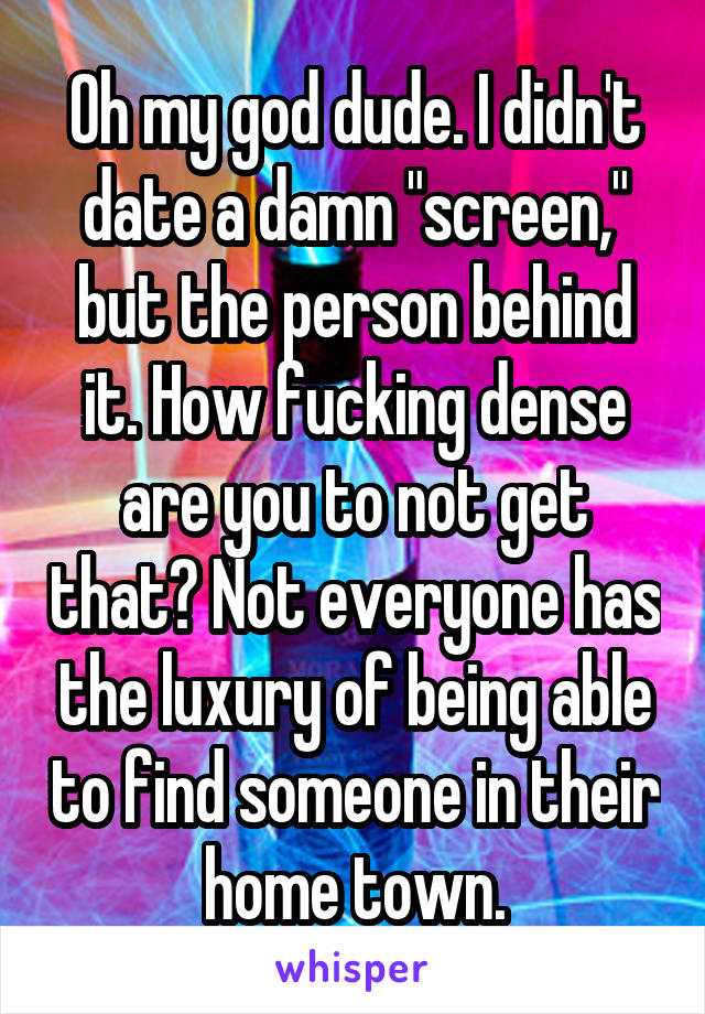 Oh my god dude. I didn't date a damn "screen," but the person behind it. How fucking dense are you to not get that? Not everyone has the luxury of being able to find someone in their home town.