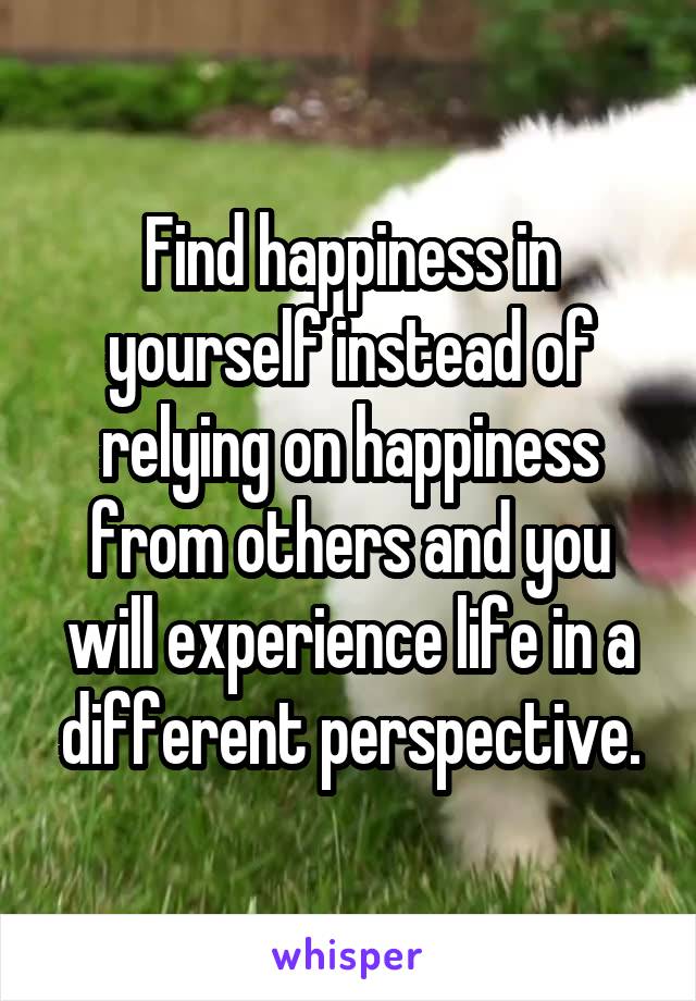 Find happiness in yourself instead of relying on happiness from others and you will experience life in a different perspective.