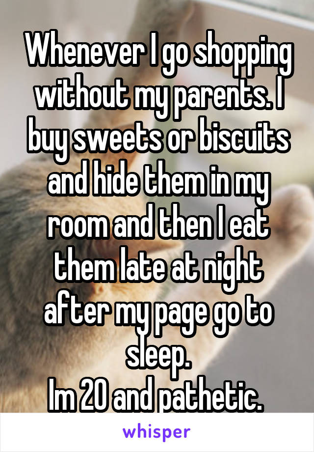 Whenever I go shopping without my parents. I buy sweets or biscuits and hide them in my room and then I eat them late at night after my page go to sleep.
Im 20 and pathetic. 