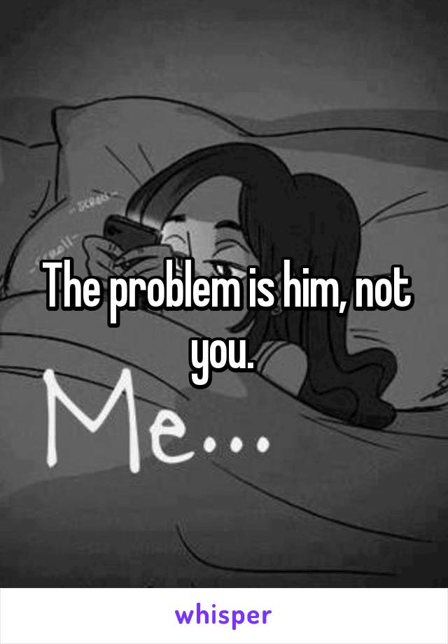 The problem is him, not you. 