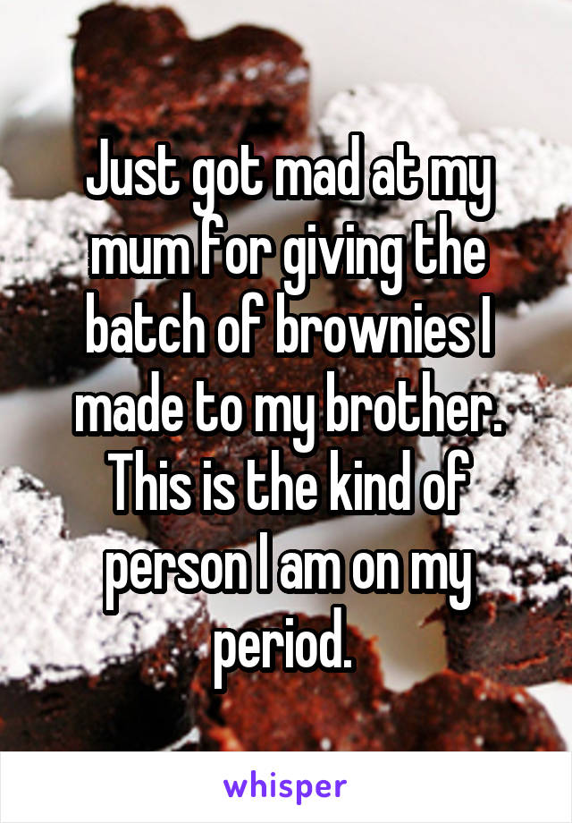 Just got mad at my mum for giving the batch of brownies I made to my brother. This is the kind of person I am on my period. 