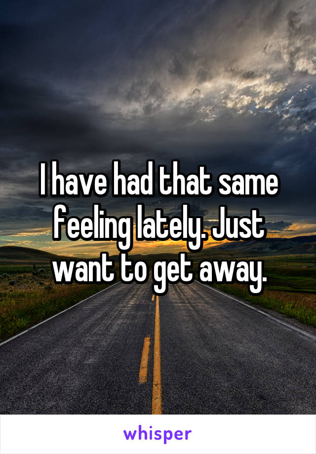 I have had that same feeling lately. Just want to get away.