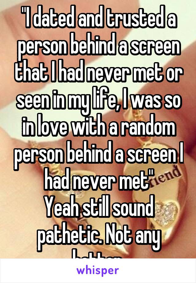 "I dated and trusted a person behind a screen that I had never met or seen in my life, I was so in love with a random person behind a screen I had never met"
Yeah still sound pathetic. Not any better.