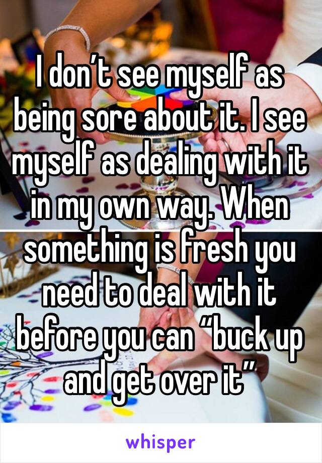 I don’t see myself as being sore about it. I see myself as dealing with it in my own way. When something is fresh you need to deal with it before you can “buck up and get over it”