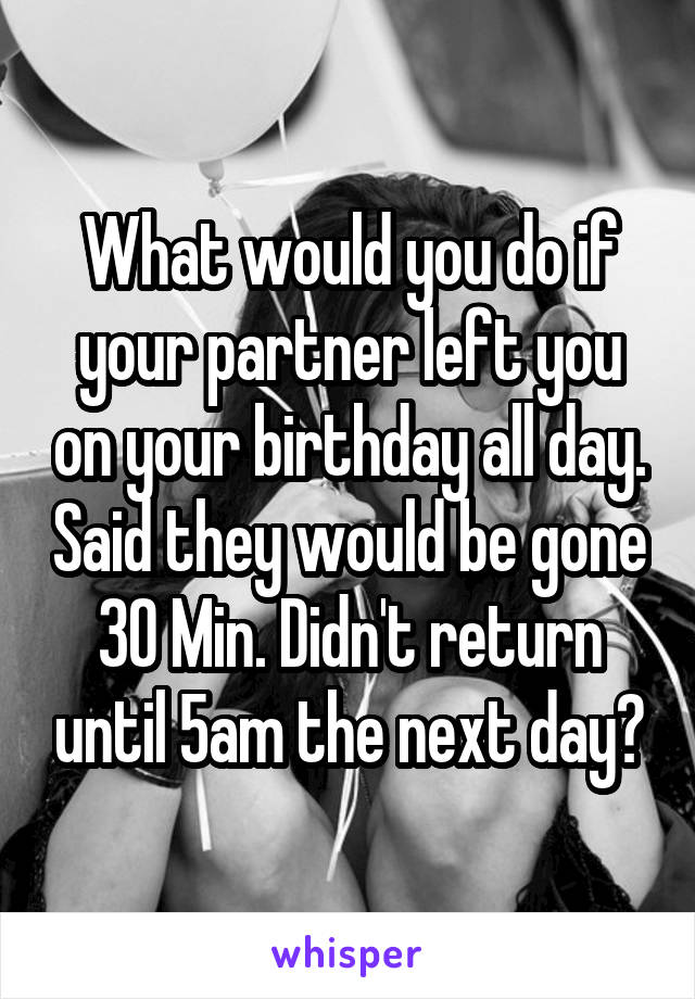 What would you do if your partner left you on your birthday all day. Said they would be gone 30 Min. Didn't return until 5am the next day?